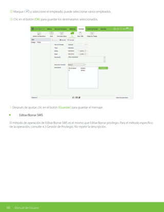 98 Manual de Usuario
② Marque ( ) y seleccione el empleado, puede seleccionar varios empleados.
③ Clic en el botón [OK] para guardar los destinatarios seleccionados.
2. Después de ajustar, clic en el botón [Guardar] para guardar el mensaje.
	 Editar/Borrar SMS
El método de operación de Editar/Borrar SMS es el mismo que Editar/Borrar privilegio. Para el método específico
de la operación, consulte 4.3 Gestión de Privilegio. No repetir la descripción.
 