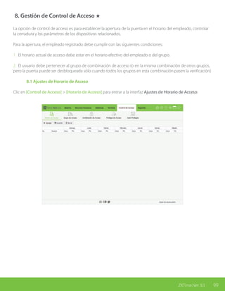 99ZKTime.Net 3.0
8. Gestión de Control de Acceso ★
La opción de control de acceso es para establecer la apertura de la puerta en el horario del empleado, controlar
la cerradura y los parámetros de los dispositivos relacionados.
Para la apertura, el empleado registrado debe cumplir con las siguientes condiciones:
1. El horario actual de acceso debe estar en el horario efectivo del empleado o del grupo.
2. El usuario debe pertenecer al grupo de combinación de acceso (o en la misma combinación de otros grupos,
pero la puerta puede ser desbloqueada sólo cuando todos los grupos en esta combinación pasen la verificación)
	 8.1 Ajustes de Horario de Acceso
Clic en [Control de Acceso] > [Horario de Acceso] para entrar a la interfaz Ajustes de Horario de Acceso:
 