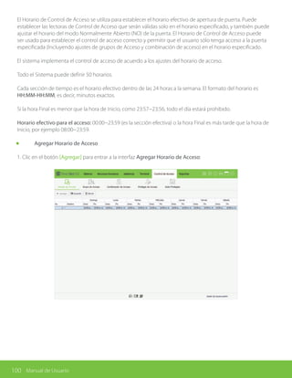 100 Manual de Usuario
El Horario de Control de Acceso se utiliza para establecer el horario efectivo de apertura de puerta. Puede
establecer las lectoras de Control de Acceso que serán válidas solo en el horario especificado, y también puede
ajustar el horario del modo Normalmente Abierto (NO) de la puerta. El Horario de Control de Acceso puede
ser usado para establecer el control de acceso correcto y permitir que el usuario sólo tenga acceso a la puerta
especificada (Incluyendo ajustes de grupos de Acceso y combinación de acceso) en el horario especificado.
El sistema implementa el control de acceso de acuerdo a los ajustes del horario de acceso.
Todo el Sistema puede definir 50 horarios.
Cada sección de tiempo es el horario efectivo dentro de las 24 horas a la semana. El formato del horario es
HH:MM-HH:MM, es decir, minutos exactos.
Si la hora Final es menor que la hora de Inicio, como 23:57~23:56, todo el día estará prohibido.
Horario efectivo para el acceso: 00:00~23:59 (es la sección efectiva) o la hora Final es más tarde que la hora de
Inicio, por ejemplo 08:00~23:59.
	 Agregar Horario de Acceso
1. Clic en el botón [Agregar] para entrar a la interfaz Agregar Horario de Acceso:
 