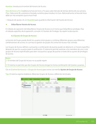 101ZKTime.Net 3.0
Nombre: Introduzca el nombre del Horario de Acceso.
Hora de Inicio y Fin: Establezca la hora de Inicio y Fin para cada intervalo de tiempo dentro de una semana.
(Tips: Seleccione 00, y presione el teclado numérico para introducir la hora. Adicionalmente, la hora de Inicio
debe ser más temprano que la hora Final)
2. Después de ajustar, clic en [Guardar] para guardar la información del horario de Acceso.
	 Editar/Borrar Horario de Acceso
El método de operación de Editar/Borrar Horario de Acceso es el mismo que Editar/Borrar privilegio. Para
el método específico de la operación, consulte 4.3 Gestión de Privilegio. No repetir la descripción.
	 8.2 Ajustes de Grupo de Acceso
La función de Grupo puede dividir los usuarios entre grupos y combinar diferentes grupos para diferentes
combinaciones de acceso, lo cual hace la gestión de grupos de control de Acceso más cómoda.
Los Grupos de Acceso definen cual puerta o combinación de puertas puede ser abierta en un horario específico
después de que los usuarios pasen la verificación. El sistema le permite autorizar a los miembros de uno o más
grupos de Acceso especificados para abrir una puerta o grupo de puertas a través de los ajustes de privilegios
de acceso.
Notas:
① El nombre del Grupo de Acceso no se puede repetir.
② El sistema no permite que dos Grupos de Acceso tengan la misma combinación de horarios y puertas.
Clic en [Control de Acceso] > [Grupo de Acceso] para entrar a la interfaz Ajustes de Grupo de Acceso:
Tips: El sistema soporta establecer diferentes Grupos de Acceso a diferentes terminales.
 
