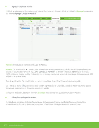 102 Manual de Usuario
	 Agregar Grupo de Acceso
1. Dé clic y seleccione el dispositivo en la lista de Dispositivos, y después dé clic en el botón [Agregar] para entrar
a la interfaz Agregar Grupo de Acceso.
Nombre: Introduzca el nombre del Grupo de Acceso.
Horario: Clic en el botón 6 y seleccione el horario de acceso para el Grupo de Acceso. El tiempo efectivo de
acceso es la suma del Horario 1, 2 y 3. (Por Ejemplo, el Horario 1 es de 9:00 a 12:00; el Horario 2 es de 11:00 a
15:00; el Horario 3 es de 16:00 a 19:00; entonces el tiempo efectivo de acceso de este Grupo de Acceso es de 9:00
a 15:00 y de 16:00 a 19:00).
Tipo de Verificación: Clic en el botón 6 y seleccione el tipo de verificación en la lista desplegable.
Día Festivo: Si marca ( ) y selecciona está opción, significa que el Grupo de Acceso es efectivo durante los días
festivos; de otra manera, el Grupo de Acceso es invalido.
2. Después de ajustar, dé clic en el botón [Guardar] para guardar los ajustes del Grupo de Acceso.
	 Editar/Borrar Grupo de Acceso
El método de operación de Editar/Borrar Grupo de Acceso es el mismo que Editar/Borrar privilegio. Para
el método específico de la operación, consulte 4.3 Gestión de Privilegio. No repetir la descripción.
 