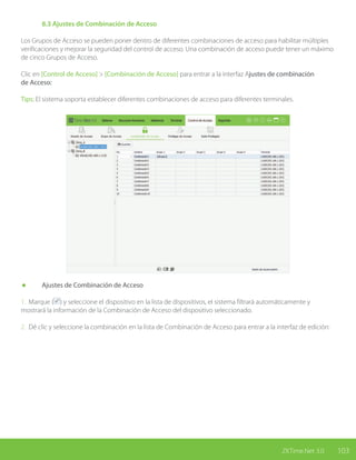 103ZKTime.Net 3.0
	 8.3 Ajustes de Combinación de Acceso
Los Grupos de Acceso se pueden poner dentro de diferentes combinaciones de acceso para habilitar múltiples
verificaciones y mejorar la seguridad del control de acceso. Una combinación de acceso puede tener un máximo
de cinco Grupos de Acceso.
Clic en [Control de Acceso] > [Combinación de Acceso] para entrar a la interfaz Ajustes de combinación
de Acceso:
Tips: El sistema soporta establecer diferentes combinaciones de acceso para diferentes terminales.
	 Ajustes de Combinación de Acceso
1. Marque ( ) y seleccione el dispositivo en la lista de dispositivos, el sistema filtrará automáticamente y
mostrará la información de la Combinación de Acceso del dispositivo seleccionado.
2. Dé clic y seleccione la combinación en la lista de Combinación de Acceso para entrar a la interfaz de edición:
 