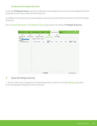 105ZKTime.Net 3.0
	 8.4 Ajustes de Privilegio de Acceso
La función Privilegio de Acceso soporta la configuración de privilegios de acceso por cada empleado. Contiene
Grupo de Acceso, Horario, Modo de Verificación, etc.
Si establece el Grupo de Acceso, puede agregar una persona al Grupo de Acceso desde el menú del Privilegio
de Acceso.
Clic en [Control de Acceso] > [Privilegio de Acceso] para entrar a la interfaz de Privilegio de Acceso:
	 Ajuste de Privilegio de Acceso
1. Dé clic y seleccione el dispositivo en la lista de dispositivos, y dé clic en el botón [Agregar] para abrir
la ventana Agregar Privilegio de Control de Acceso:
 