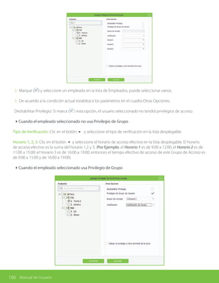 106 Manual de Usuario
2. Marque ( ) y seleccione un empleado en la lista de Empleados, puede seleccionar varios.
3. De acuerdo a la condición actual establezca los parámetros en el cuadro Otras Opciones.
Deshabilitar Privilegio: Si marca ( ) esta opción, el usuario seleccionado no tendrá privilegios de acceso.
4Cuando el empleado seleccionado no usa Privilegio de Grupo
Tipo de Verificación: Clic en el botón 6 y seleccione el tipo de verificación en la lista desplegable.
Horario 1, 2, 3: Clic en el botón 6 y seleccione el horario de acceso efectivo en la lista desplegable. El horario
de acceso efectivo es la suma del horario 1,2 y 3. (Por Ejemplo, el Horario 1 es de 9:00 a 12:00; el Horario 2 es de
11:00 a 15:00; el Horario 3 es de 16:00 a 19:00; entonces el tiempo efectivo de acceso de este Grupo de Acceso es
de 9:00 a 15:00 y de 16:00 a 19:00).
4Cuando el empleado seleccionado usa Privilegio de Grupo
 