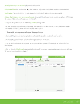 107ZKTime.Net 3.0
Privilegio de Grupo de Usuario: ( ) Indica seleccionado.
Grupo de Acceso: Clic en el botón 6 y seleccione el Grupo de Acceso para el empleado seleccionado.
Verificación: Clic en el botón 6 y seleccione el modo de verificación en la lista desplegable.
Aplicar el privilegio a otra terminal de la zona: Si marca ( ) y selecciona esta opción, se aplicará el Privilegio
de Acceso al dispositivo seleccionado en el paso 1.
4. Después de ajustar, dé clic en el botón [Guardar] para guardar.
Tips: Si el empleado usa el privilegio de grupo, entonces el horario efectivo de acceso de este empleado
es el horario establecido en el Grupo de Acceso seleccionado.
4Guía rápida para agregar empleado al Grupo de Acceso
1. Marque ( ) y seleccione un empleado en la lista de Empleados, puede seleccionar varios.
2. Marque ( ) y seleccione la opción de Privilegio de Grupo de Usuario.
3. Clic en el botón 6 detrás de la opción de Grupo de Acceso, y seleccione el Grupo de Acceso en la lista
desplegable.
4. Clic en el botón [Confirmar] para guardar los ajustes. El empleado se agregará satisfactoriamente al Grupo
de Acceso seleccionado en el Paso 1.
 