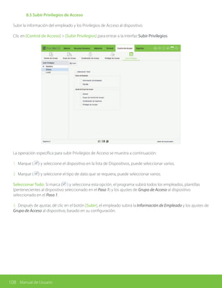 108 Manual de Usuario
	 8.5 Subir Privilegios de Acceso
Subir la información del empleado y los Privilegios de Acceso al dispositivo.
Clic en [Control de Acceso] > [Subir Privilegios] para entrar a la interfaz Subir Privilegios:
La operación específica para subir Privilegios de Acceso se muestra a continuación:
1. Marque ( ) y seleccione el dispositivo en la lista de Dispositivos, puede seleccionar varios.
2. Marque ( ) y seleccione el tipo de dato que se requiera, puede seleccionar varios.
Seleccionar Todo: Si marca ( ) y selecciona esta opción, el programa subirá todos los empleados, plantillas
(pertenecientes al dispositivo seleccionado en el Paso 1) y los ajustes de Grupo de Acceso al dispositivo
seleccionado en el Paso 1.
3. Después de ajustar, dé clic en el botón [Subir], el empleado subirá la Información de Empleado y los ajustes de
Grupo de Acceso al dispositivo, basado en su configuración.
 