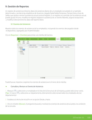 109ZKTime.Net 3.0
9. Gestión de Reportes
Un registro de asistencia enlista los datos de asistencia diarios de un empleado consultado en un periodo
determinado, y recolecta las estadísticas de Ausencia, Llegada Tarde/Salida Temprana, Tiempo Extra y hora de
Salida, que ayuda a revisar la asistencia actual contra el registro. Si un registro no coincide con la asistencia actual,
puede ajustar el turno, modificar el registro (registrar la asistencia de un evento faltante), asignar excepciones
y modificar directamente los datos del reporte diario.
	 9.1 Eventos de Asistencia
Muestra todos los eventos de asistencia de los empleados, incluyendo los eventos descargados desde
el dispositivo y agregados por el administrador
Clic en [Reportes] > [Eventos] para entrar a la interfaz de Eventos:
Puede buscar, importar y exportar los eventos de asistencia en el menú de la interfaz.
	 Consultar y Revisar un Evento de Asistencia
1. Marque ( ) y seleccione un empleado en la lista de la Estructura de la Empresa, puede seleccionar varios.
(Tips: Si marca ( ) y selecciona un departamento, directamente seleccionará todos los empleados de ese
departamento)
2. Establezca la fecha de Inicio/Fin en la opción Desde y Hasta.
3. Clic en el botón [Buscar], el programa buscará y mostrará los eventos de asistencia de acuerdo a la condición
de la consulta.
 