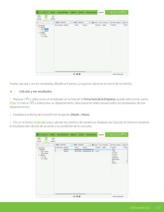 111ZKTime.Net 3.0
Puede calcular y ver los resultados, Modificar Eventos, y exportar datos en el menú de la interfaz.
	 Calcular y ver resultados
1. Marque ( ) y seleccione un empleado en la lista de la Estructura de la Empresa, puede seleccionar varios.
(Tips: Si marca ( ) y selecciona un departamento, directamente seleccionará todos los empleados de ese
departamento).
2. Establezca la fecha de Inicio/Fin en la opción Desde y Hasta.
3. Clic en el botón [Calcular] para calcular los eventos de asistencia. Después de Calcular, el Sistema mostrará
el resultado del cálculo de acuerdo a la condición de la consulta.
 
