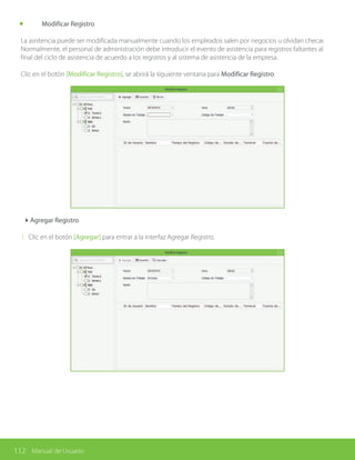 112 Manual de Usuario
	 Modificar Registro
La asistencia puede ser modificada manualmente cuando los empleados salen por negocios u olvidan checar.
Normalmente, el personal de administración debe introducir el evento de asistencia para registros faltantes al
final del ciclo de asistencia de acuerdo a los registros y al sistema de asistencia de la empresa.
Clic en el botón [Modificar Registro], se abrirá la siguiente ventana para Modificar Registro:
4Agregar Registro
1. Clic en el botón [Agregar] para entrar a la interfaz Agregar Registro.
 