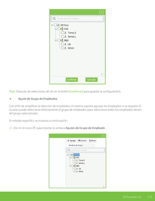 115ZKTime.Net 3.0
(Tips: Después de seleccionar, dé clic en el botón [Confirmar] para guardar la configuración).
	 Ajuste de Grupo de Empleados
Con el fin de simplificar la selección de empleados, el sistema soporta agrupar los empleados si se requiere. El
usuario puede seleccionar directamente el grupo de empleados para seleccionar todos los empleados dentro
del grupo seleccionado.
El método específico se muestra a continuación:
① Clic en el ícono , para mostrar la ventana Ajustes de Grupo de Empleado
 