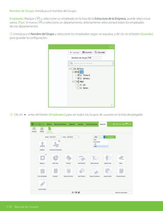 116 Manual de Usuario
Nombre de Grupo: Introduzca el nombre del Grupo.
Empleado: Marque ( ) y seleccione un empleado en la lista de la Estructura de la Empresa, puede seleccionar
varios. (Tips: Si marca ( ) y selecciona un departamento, directamente seleccionará todos los empleados
de ese departamento).
② Introduzca el Nombre del Grupo y seleccione los empleados según se requiera, y dé clic en el botón [Guardar]
para guardar la configuración.
③ Clic en 6 antes del botón [Empleados] para ver todos los Grupos de usuarios en la lista desplegable.
 