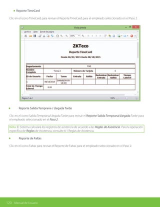 120 Manual de Usuario
Reporte TimeCard
Clic en el ícono TimeCard para revisar el Reporte TimeCard para el empleado seleccionado en el Paso 2.
	 Reporte Salida Temprana / Llegada Tarde
Clic en el ícono Salida Temprana/Llegada Tarde para revisar el Reporte Salida Temprana/Llegada Tarde para
el empleado seleccionado en el Paso 2.
Nota: El Sistema calculará los registros de asistencia de acuerdo a las Reglas de Asistencia. Para la operación
específica de Reglas de Asistencia, consulte 6.1 Reglas de Asistencia.
	 Reporte de Faltas
Clic en el ícono Faltas para revisar el Reporte de Faltas para el empleado seleccionado en el Paso 2.
 
