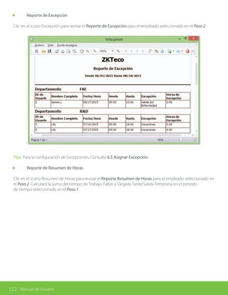 122 Manual de Usuario
	 Reporte de Excepción
Clic en el ícono Excepción para revisar el Reporte de Excepción para el empleado seleccionado en el Paso 2.
Tips: Para la configuración de Excepciones, Consulte 6.5 Asignar Excepción.
	 Reporte de Resumen de Horas
Clic en el ícono Resumen de Horas para revisar el Reporte Resumen de Horas para el empleado seleccionado en
el Paso 2. Calculará la suma del tiempo de Trabajo, Faltas y Llegada Tarde/Salida Temprana en el periodo
de tiempo seleccionado en el Paso 1.
 