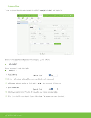 128 Manual de Usuario
	 2. Ajustar Hora
Tome el ajuste de Hora de Entrada en la interfaz Agregar Horario como ejemplo.
El programa soporta dos tipos de métodos para ajustar la hora:
aMétodo 1
Entrada manual desde el teclado.
Método 2
4Ajustar Hora
① Dé clic y seleccione la Hora (El recuadro azul indica seleccionado).
② Seleccione la Hora dando clic en el botón 5/6 para aumentar o disminuir.
4Ajustar Minutos
③ Dé clic y seleccione los Minutos (El recuadro azul indica seleccionado).
④ Seleccione los Minutos dando clic en el botón 5/6 para aumentar o disminuir.
 
