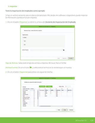 129ZKTime.Net 3.0
	 3. Importar
Tome la importación de empleados como ejemplo:
Si hay un archivo existente para el sistema de personal o RH, desde otro software o dispositivo, puede importar
la información usando la función Importar.
1. Clic en el botón [Importar], se abrirá la ventana del Asistente de Importación de Empleado.
Tipo de Archivo: Seleccione el tipo de archivo a importar, MS Excel, Text o CSV file.
Archivo Fuente: Clic en el ícono , y seleccione el archivo en la ventana que se muestra.
2. Clic en el botón [Siguiente] para entrar a la siguiente interfaz.
 