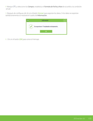 133ZKTime.Net 3.0
4. Marque ( ) y seleccione los Campos; establezca el Formato de Fecha y Hora de acuerdo a la condición
actual.
5. Después de configurar, dé clic en el botón [Iniciar] para exportar los datos. Si los datos se exportan
satisfactoriamente se mostrará el cuadro de Información.
6. Clic en el botón [OK] para cerrar el mensaje.
 
