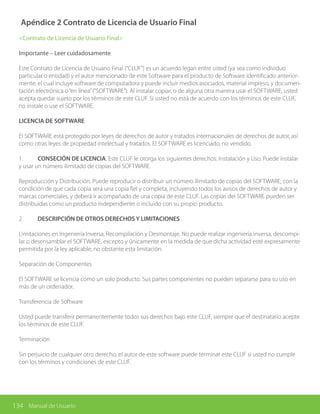 134 Manual de Usuario
Apéndice 2 Contrato de Licencia de Usuario Final
<Contrato de Licencia de Usuario Final>
Importante – Leer cuidadosamente
Este Contrato de Licencia de Usuario Final (“CLUF”) es un acuerdo legan entre usted (ya sea como individuo
particular o entidad) y el autor mencionado de este Software para el producto de Software identificado anterior-
mente, el cual incluye software de computadora y puede incluir medios asociados, material impreso, y documen-
tación electrónica o“en línea”(“SOFTWARE”). Al instalar copiar, o de alguna otra manera usar el SOFTWARE, usted
acepta quedar sujeto por los términos de este CLUF. Si usted no está de acuerdo con los términos de este CLUF,
no instale o use el SOFTWARE.
LICENCIA DE SOFTWARE
El SOFTWARE está protegido por leyes de derechos de autor y tratados internacionales de derechos de autor, así
como otras leyes de propiedad intelectual y tratados. El SOFTWARE es licenciado, no vendido.
1.	 CONSECIÓN DE LICENCIA. Este CLUF le otorga los siguientes derechos: Instalación y Uso. Puede instalar
y usar un número ilimitado de copias del SOFTWARE.
Reproducción y Distribución. Puede reproducir o distribuir un número ilimitado de copias del SOFTWARE; con la
condición de que cada copia será una copia fiel y completa, incluyendo todos los avisos de derechos de autor y
marcas comerciales, y deberá ir acompañado de una copia de este CLUF. Las copias del SOFTWARE pueden ser
distribuidas como un producto independiente o incluido con su propio producto.
2.	 DESCRIPCIÓN DE OTROS DERECHOS Y LIMITACIONES
Limitaciones en Ingeniería Inversa, Recompilación y Desmontaje. No puede realizar ingeniería inversa, descompi-
lar o desensamblar el SOFTWARE, excepto y únicamente en la medida de que dicha actividad esté expresamente
permitida por la ley aplicable, no obstante esta limitación.
Separación de Componentes
El SOFTWARE se licencia como un solo producto. Sus partes componentes no pueden separarse para su uso en
más de un ordenador.
Transferencia de Software
Usted puede transferir permanentemente todos sus derechos bajo este CLUF, siempre que el destinatario acepte
los términos de este CLUF.
Terminación
Sin perjuicio de cualquier otro derecho, el autor de este software puede terminar este CLUF si usted no cumple
con los términos y condiciones de este CLUF.
 