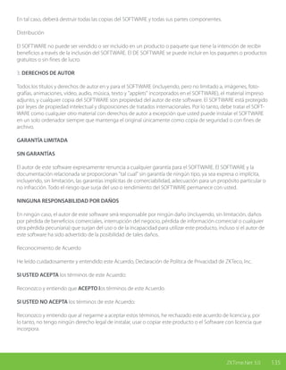 135ZKTime.Net 3.0
En tal caso, deberá destruir todas las copias del SOFTWARE y todas sus partes componentes.
Distribución
El SOFTWARE no puede ser vendido o ser incluido en un producto o paquete que tiene la intención de recibir
beneficios a través de la inclusión del SOFTWARE. El DE SOFTWARE se puede incluir en los paquetes o productos
gratuitos o sin fines de lucro.
3. DERECHOS DE AUTOR
Todos los títulos y derechos de autor en y para el SOFTWARE (incluyendo, pero no limitado a, imágenes, foto-
grafías, animaciones, vídeo, audio, música, texto y "applets" incorporados en el SOFTWARE), el material impreso
adjunto, y cualquier copia del SOFTWARE son propiedad del autor de este software. El SOFTWARE está protegido
por leyes de propiedad intelectual y disposiciones de tratados internacionales. Por lo tanto, debe tratar el SOFT-
WARE como cualquier otro material con derechos de autor a excepción que usted puede instalar el SOFTWARE
en un solo ordenador siempre que mantenga el original únicamente como copia de seguridad o con fines de
archivo.
GARANTÍA LIMITADA
SIN GARANTÍAS
El autor de este software expresamente renuncia a cualquier garantía para el SOFTWARE. El SOFTWARE y la
documentación relacionada se proporcionan "tal cual" sin garantía de ningún tipo, ya sea expresa o implícita,
incluyendo, sin limitación, las garantías implícitas de comerciabilidad, adecuación para un propósito particular o
no infracción. Todo el riesgo que surja del uso o rendimiento del SOFTWARE permanece con usted.
NINGUNA RESPONSABILIDAD POR DAÑOS
En ningún caso, el autor de este software será responsable por ningún daño (incluyendo, sin limitación, daños
por pérdida de beneficios comerciales, interrupción del negocio, pérdida de información comercial o cualquier
otra pérdida pecuniaria) que surjan del uso o de la incapacidad para utilizar este producto, incluso si el autor de
este software ha sido advertido de la posibilidad de tales daños.
Reconocimiento de Acuerdo
He leído cuidadosamente y entendido este Acuerdo, Declaración de Política de Privacidad de ZKTeco, Inc.
SI USTED ACEPTA los términos de este Acuerdo:
Reconozco y entiendo que ACEPTO los términos de este Acuerdo.
SI USTED NO ACEPTA los términos de este Acuerdo:
Reconozco y entiendo que al negarme a aceptar estos términos, he rechazado este acuerdo de licencia y, por
lo tanto, no tengo ningún derecho legal de instalar, usar o copiar este producto o el Software con licencia que
incorpora.
 