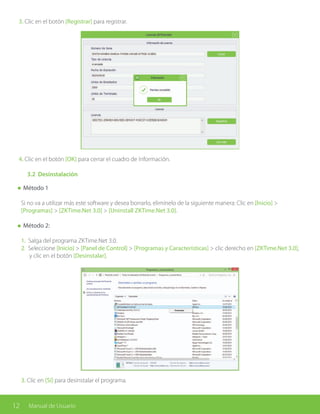 12 Manual de Usuario
3. Clic en el botón [Registrar] para registrar.
4. Clic en el botón [OK] para cerrar el cuadro de Información.
	 3.2 Desinstalación
Método 1
Si no va a utilizar más este software y desea borrarlo, elimínelo de la siguiente manera: Clic en [Inicio] >
[Programas] > [ZKTime.Net 3.0] > [Uninstall ZKTime.Net 3.0].
Método 2:
1. Salga del programa ZKTime.Net 3.0.
2. Seleccione [Inicio] > [Panel de Control] > [Programas y Características] > clic derecho en [ZKTime.Net 3.0], 	
y clic en el botón [Desinstalar].
3. Clic en [Sí] para desinstalar el programa.
 
