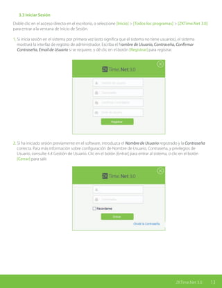 13ZKTime.Net 3.0
	 3.3 Iniciar Sesión
Doble clic en el acceso directo en el escritorio, o seleccione [Inicio] > [Todos los programas] > [ZKTime.Net 3.0]
para entrar a la ventana de Inicio de Sesión.
1. Si inicia sesión en el sistema por primera vez (esto significa que el sistema no tiene usuarios), el sistema 	
mostrará la interfaz de registro de administrador. Escriba el Nombre de Usuario, Contraseña, Confirmar
Contraseña, Email de Usuario si se requiere, y dé clic en el botón [Registrar] para registrar.
2. Si ha iniciado sesión previamente en el software, introduzca el Nombre de Usuario registrado y la Contraseña
correcta. Para más información sobre configuración de Nombre de Usuario, Contraseña, y privilegios de
Usuario, consulte 4.4 Gestión de Usuario. Clic en el botón [Entrar] para entrar al sistema, o clic en el botón
[Cerrar] para salir.
 