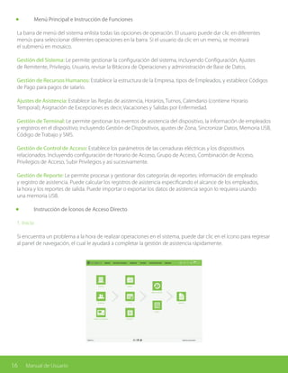 16 Manual de Usuario
	 Menú Principal e Instrucción de Funciones
La barra de menú del sistema enlista todas las opciones de operación. El usuario puede dar clic en diferentes
menús para seleccionar diferentes operaciones en la barra. Si el usuario da clic en un menú, se mostrará
el submenú en mosaico.
Gestión del Sistema: Le permite gestionar la configuración del sistema, incluyendo Configuración, Ajustes
de Remitente, Privilegio, Usuario, revisar la Bitácora de Operaciones y administración de Base de Datos.
Gestión de Recursos Humanos: Establece la estructura de la Empresa, tipos de Empleados, y establece Códigos
de Pago para pagos de salario.
Ajustes de Asistencia: Establece las Reglas de asistencia, Horarios, Turnos, Calendario (contiene Horario
Temporal); Asignación de Excepciones es decir, Vacaciones y Salidas por Enfermedad.
Gestión de Terminal: Le permite gestionar los eventos de asistencia del dispositivo, la información de empleados
y registros en el dispositivo; incluyendo Gestión de Dispositivos, ajustes de Zona, Sincronizar Datos, Memoria USB,
Código de Trabajo y SMS.
Gestión de Control de Acceso: Establece los parámetros de las cerraduras eléctricas y los dispositivos
relacionados. Incluyendo configuración de Horario de Acceso, Grupo de Acceso, Combinación de Acceso,
Privilegios de Acceso, Subir Privilegios y así sucesivamente.
Gestión de Reporte: Le permite procesar y gestionar dos categorías de reportes: información de empleado
y registro de asistencia. Puede calcular los registros de asistencia especificando el alcance de los empleados,
la hora y los reportes de salida. Puede importar o exportar los datos de asistencia según lo requiera usando
una memoria USB.
	 Instrucción de Íconos de Acceso Directo
1. Inicio
Si encuentra un problema a la hora de realizar operaciones en el sistema, puede dar clic en el ícono para regresar
al panel de navegación, el cual le ayudará a completar la gestión de asistencia rápidamente.
 