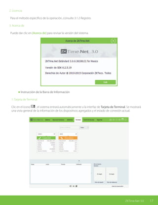 17ZKTime.Net 3.0
2. Licencia
Para el método específico de la operación, consulte 3.1.2 Registro.
3. Acerca de
Puede dar clic en [Acerca de] para revisar la versión del sistema.
	 Instrucción de la Barra de Información
1. Tarjeta de Terminal
Clic en el ícono , el sistema entrará automáticamente a la interfaz de Tarjeta de Terminal. Se mostrará
una vista general de la información de los dispositivos agregados y el estado de conexión actual.
 