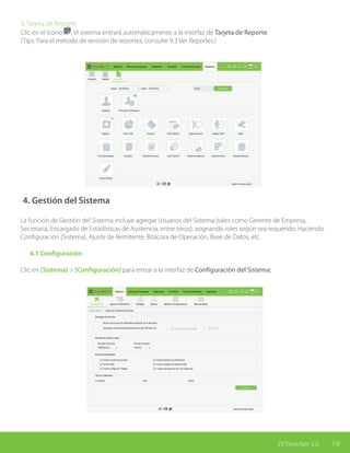 19ZKTime.Net 3.0
3. Tarjeta de Reporte
Clic en el ícono , el sistema entrará automáticamente a la interfaz de Tarjeta de Reporte.
(Tips: Para el método de revisión de reportes, consulte 9.3 Ver Reportes.)
4. Gestión del Sistema
La función de Gestión del Sistema incluye agregar Usuarios del Sistema (tales como Gerente de Empresa,
Secretaria, Encargado de Estadísticas de Asistencia, entre otros); asignando roles según sea requerido. Haciendo
Configuración (Sistema), Ajuste de Remitente, Bitácora de Operación, Base de Datos, etc.
	 4.1 Configuración	
	
Clic en [Sistema] > [Configuración] para entrar a la interfaz de Configuración del Sistema:	
 