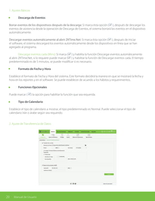 20 Manual de Usuario
1. Ajustes Básicos
	 Descarga de Eventos
Borrar eventos de los dispositivos después de la descarga: Si marca ésta opción ( ), después de descargar los
eventos de asistencia desde la operación de Descarga de Eventos, el sistema borrará los eventos en el dispositivo
automáticamente.
Descargar eventos automáticamente al abrir ZKTime.Net: Si marca ésta opción ( ), después de iniciar
el software, el sistema descargará los eventos automáticamente desde los dispositivos en línea que se han
agregado al programa.
	 Descargar eventos cada (Mins): Si marca ( ) y habilita la función Descargar eventos automáticamente
al abrir ZKTime.Net, si lo requiere puede marcar ( ) y habilitar la función de Descargar eventos cada. El tiempo
predeterminado es de 5 minutos, se puede modificar si es necesario.
	 Formato de Fecha y Hora
Establece el formato de Fecha y Hora del sistema. Este formato decidirá la manera en que se mostrará la fecha y
hora en los reportes y en el software. Se puede establecer de acuerdo a los hábitos y requerimientos.
	 Funciones Opcionales
Puede marcar ( ) la opción para habilitar la función que sea requerida.
	 Tipo de Calendario
Establece el tipo de calendario a mostrar, el tipo predeterminado es Normal. Puede seleccionar el tipo de
calendario Irán o árabe según sea requerido.
2. Ajuste de Transferencia de Datos
 