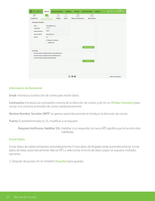 22 Manual de Usuario
Información de Remitente
Email: Introduzca la dirección de correo para recibir datos.
Contraseña: Introduzca la contraseña correcta de la dirección de correo, y dé clic en [Probar Conexión] para
revisar si se conecta al servidor de correo satisfactoriamente.
Mostrar Nombre, Servidor SMTP: Se genera automáticamente al introducir la dirección de correo.
Puerto: El predeterminado es 25, modificar si se requiere.
	 Requiere Verificarse, Habilitar SSL: Habilitar si es requerido, la marca ( ) significa que la función está 		
					 habilitada.
Enviar Datos
Enviar datos de salidas temprano automáticamente, Enviar datos de llegadas tarde automáticamente, Enviar
datos de faltas automáticamente: Marcar ( ) y seleccionar el envío de datos según se requiera, múltiples
opciones.
2. Después de ajustar, clic en el botón [Guardar] para guardar.
 