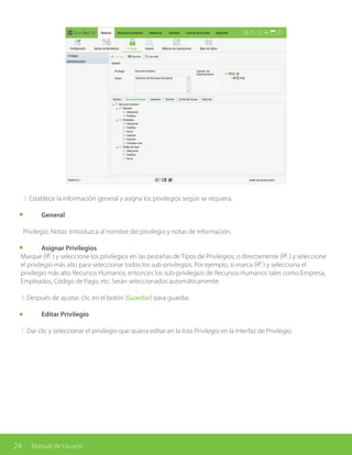 24 Manual de Usuario
2. Establece la información general y asigna los privilegios según se requiera.
	General
Privilegio, Notas: Introduzca al nombre del privilegio y notas de información.
	 Asignar Privilegios
Marque ( ) y seleccione los privilegios en las pestañas de Tipos de Privilegios; o directamente ( ) y seleccione
el privilegio más alto para seleccionar todos los sub-privilegios. Por ejemplo, si marca ( ) y selecciona el
privilegio más alto Recursos Humanos, entonces los sub-privilegios de Recursos Humanos tales como Empresa,
Empleados, Código de Pago, etc. Serán seleccionados automáticamente.
3. Después de ajustar, clic en el botón [Guardar] para guardar.
	 Editar Privilegio
1. Dar clic y seleccionar el privilegio que quiera editar en la lista Privilegio en la interfaz de Privilegio.
 