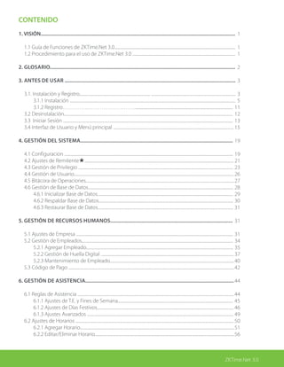 ZKTime.Net 3.0
CONTENIDO
1. VISIÓN....................................................................................................................................................
	 1.1 Guía de Funciones de ZKTime.Net 3.0.............................................................................................................................
1.2 Procedimiento para el uso de ZKTime.Net 3.0 ..........................................................................................................
2. GLOSARIO.............................................................................................................................................
3. ANTES DE USAR ..................................................................................................................................
	 3.1. Instalación y Registro......................................................................... .......................................................................................
	 	 3.1.1 Instalación ...........................................................................................................................................................................
		 3.1.2 Registro………………………………….....................................................................................................
	 3.2 Desinstalación..............................................................................................................................................................................
	 3.3 Iniciar Sesión ...............................................................................................................................................................................
	 3.4 Interfaz de Usuario y Menú principal ............................................................................................................................
		
4. GESTIÓN DEL SISTEMA....................................................................................................................
	 4.1 Configuracion ..............................................................................................................................................................................
	 4.2 Ajustes de Remitente★..........................................................................................................................................................
	 4.3 Gestión de Privilegio ................................................................................................................................................................
	 4.4 Gestión de Usuario.....................................................................................................................................................................
	 4.5 Bitácora de Operaciones.........................................................................................................................................................
	 4.6 Gestión de Base de Datos......................................................................................................................................................
		 4.6.1 Inicializar Base de Datos............................................................................................................................................
		 4.6.2 Respaldar Base de Datos...........................................................................................................................................
		 4.6.3 Restaurar Base de Datos............................................................................................................................................
5. GESTión de RECURSOS HUMANOS.............................................................................................
	 5.1 Ajustes de Empresa ..................................................................................................................................................................
	 5.2 Gestión de Empleados............................................................................................................................................................
		 5.2.1 Agregar Empleado........................................................................................................................................................
		 5.2.2 Gestión de Huella Digital .........................................................................................................................................
		 5.2.3 Mantenimiento de Empleado................................................................................................................................
	 5.3 Código de Pago ...........................................................................................................................................................................
6. Gestión de Asistencia.................................................................................................................
	 6.1 Reglas de Asistencia .................................................................................................................................................................
		 6.1.1 Ajustes de T.E. y Fines de Semana.......................................................................................................................
		 6.1.2 Ajustes de Días Festivos.............................................................................................................................................
		 6.1.3 Ajustes Avanzados .......................................................................................................................................................
	 6.2 Ajustes de Horarios ...................................................................................................................................................................
		 6.2.1 Agregar Horario...............................................................................................................................................................
		 6.2.2 Editar/Eliminar Horario................................................................................................................................................
1
1
1
2
3
3
5
11
12
13
15
19
19
21
23
26
27
28
29
30
31
31
31
34
35
37
40
42
44
44
45
46
49
50
51
56
 