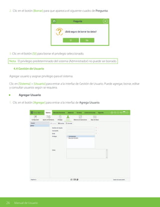 26 Manual de Usuario
2. Clic en el botón [Borrar] para que aparezca el siguiente cuadro de Pregunta:
3. Clic en el botón [Sí] para borrar el privilegio seleccionado.
Nota: El privilegio predeterminado del sistema (Administrador) no puede ser borrado.
	 4.4 Gestión de Usuario
Agregar usuario y asignar privilegio para el sistema.
Clic en [Sistema] > [Usuario] para entrar a la interfaz de Gestión de Usuario. Puede agregar, borrar, editar
y consultar usuarios según se requiera.
	 Agregar Usuario
1. Clic en el botón [Agregar] para entrar a la interfaz de Agrega Usuario.
 