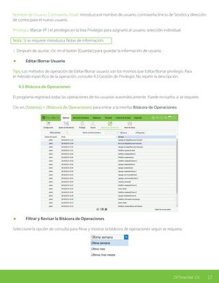27ZKTime.Net 3.0
Nombre de Usuario, Contraseña, Email: Introduzca el nombre de usuario, contraseña (Inicio de Sesión) y dirección
de correo para el nuevo usuario.
Privilegio: Marcar ( ) el privilegio en la lista Privilegio para asignarlo al usuario, selección individual.
Nota: Si se requiere introduzca Notas de información.
2. Después de ajustar, clic en el botón [Guardar] para guardar la información de usuario.
	 Editar/Borrar Usuario
Tips: Los métodos de operación de Editar/Borrar usuario son los mismos que Editar/Borrar privilegio. Para
el método específico de la operación, consulte 4.3 Gestión de Privilegio. No repetir la descripción.
	 4.5 Bitácora de Operaciones
El programa registrará todas las operaciones de los usuarios automáticamente. Puede revisarlos si se requiere.
Clic en [Sistema] > [Bitácora de Operaciones] para entrar a la interfaz Bitácora de Operaciones:
	 Filtrar y Revisar la Bitácora de Operaciones
Seleccione la opción de consulta para filtrar y mostrar la bitácora de operaciones según se requiera.
 