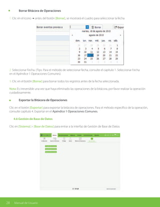 28 Manual de Usuario
	 Borrar Bitácora de Operaciones
1. Clic en el ícono 6antes del botón [Borrar], se mostrará el cuadro para seleccionar la fecha.
2. Seleccionar Fecha. (Tips: Para el método de seleccionar fecha, consulte el capítulo 1. Seleccionar Fecha
en el Apéndice 1 Operaciones Comunes).
3. Clic en el botón [Borrar] para borrar todos los registros antes de la fecha seleccionada.
Nota: Es irreversible una vez que haya eliminado las operaciones de la bitácora, por favor realizar la operación
cuidadosamente.
	 Exportar la Bitácora de Operaciones
Clic en el botón [Exportar] para exportar la bitácora de operaciones. Para el método específico de la operación,
consulte capítulo 4. Exportar en el Apéndice 1 Operaciones Comunes.
	 4.6 Gestión de Base de Datos
Clic en [Sistema] > [Base de Datos] para entrar a la interfaz de Gestión de Base de Datos:
 
