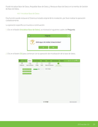 29ZKTime.Net 3.0
Puede Inicializar Base de Datos, Respaldar Base de Datos, y Restaurar Base de Datos en la interfaz de Gestión
de Base de Datos.
			 4.6.1 Inicializar Base de Datos
Ésta función puede restaurar el Sistema al estado original de la instalación, por favor realizar la operación
cuidadosamente.
La operación específica se muestra a continuación:
1. Clic en el botón [Inicializar Base de Datos], se mostrará el siguiente cuadro de Pregunta:
2. Clic en el botón [Sí] para comenzar con la operación de inicialización de la base de datos.
 