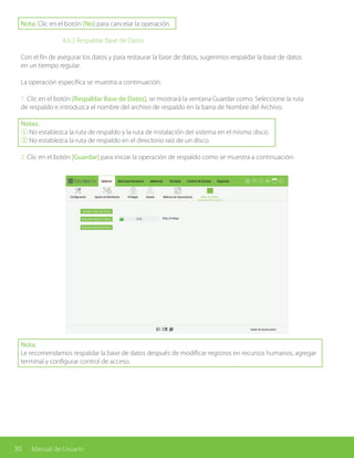 30 Manual de Usuario
Nota: Clic en el botón [No] para cancelar la operación.
			 4.6.2 Respaldar Base de Datos
Con el fin de asegurar los datos y para restaurar la base de datos, sugerimos respaldar la base de datos
en un tiempo regular.
La operación específica se muestra a continuación:
1. Clic en el botón [Respaldar Base de Datos], se mostrará la ventana Guardar como. Seleccione la ruta
de respaldo e introduzca el nombre del archivo de respaldo en la barra de Nombre del Archivo.
Notas:
① No establezca la ruta de respaldo y la ruta de instalación del sistema en el mismo disco.
② No establezca la ruta de respaldo en el directorio raíz de un disco.
2. Clic en el botón [Guardar] para iniciar la operación de respaldo como se muestra a continuación:
Nota:
Le recomendamos respaldar la base de datos después de modificar registros en recursos humanos, agregar
terminal y configurar control de acceso.
 