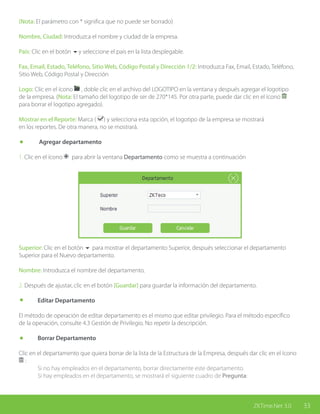 33ZKTime.Net 3.0
(Nota: El parámetro con * significa que no puede ser borrado)
Nombre, Ciudad: Introduzca el nombre y ciudad de la empresa.
País: Clic en el botón 6y seleccione el país en la lista desplegable.
Fax, Email, Estado, Teléfono, Sitio Web, Código Postal y Dirección 1/2: Introduzca Fax, Email, Estado, Teléfono,
Sitio Web, Código Postal y Dirección
Logo: Clic en el ícono , doble clic en el archivo del LOGOTIPO en la ventana y después agregar el logotipo
de la empresa. (Nota: El tamaño del logotipo de ser de 270*145. Por otra parte, puede dar clic en el ícono
para borrar el logotipo agregado).
Mostrar en el Reporte: Marca ( ) y selecciona esta opción, el logotipo de la empresa se mostrará
en los reportes. De otra manera, no se mostrará.
	 Agregar departamento
1. Clic en el ícono para abrir la ventana Departamento como se muestra a continuación
Superior: Clic en el botón 6 para mostrar el departamento Superior, después seleccionar el departamento
Superior para el Nuevo departamento.
Nombre: Introduzca el nombre del departamento.
2. Después de ajustar, clic en el botón [Guardar] para guardar la información del departamento.
	 Editar Departamento
El método de operación de editar departamento es el mismo que editar privilegio. Para el método específico
de la operación, consulte 4.3 Gestión de Privilegio. No repetir la descripción.
	 Borrar Departamento
Clic en el departamento que quiera borrar de la lista de la Estructura de la Empresa, después dar clic en el ícono
:
	 Si no hay empleados en el departamento, borrar directamente este departamento.
	 Si hay empleados en el departamento, se mostrará el siguiente cuadro de Pregunta:
 