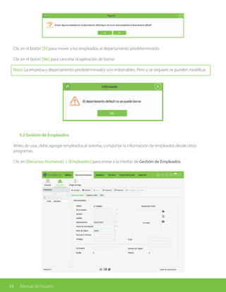 34 Manual de Usuario
Clic en el botón [Sí] para mover a los empleados al departamento predeterminado.
Clic en el botón [No] para cancelar la operación de borrar.
Nota: La empresa y departamento predeterminados son imborrables. Pero si se requiere se pueden modificar.
	 5.2 Gestión de Empleados
Antes de usar, debe agregar empleados al sistema, o importar la información de empleados desde otros
programas.
Clic en [Recursos Humanos] > [Empleados] para entrar a la interfaz de Gestión de Empleados.
 
