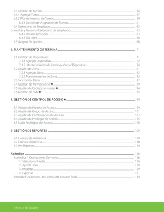 6.3 Gestión de Turnos........................................................................................................................................................................		
6.3.1 Agregar Turno.............................................................................................................................................................................		
6.3.2 Mantenimiento de Turnos..................................................................................................................................................
		 6.3.3 Gestión de Asignación de Turnos........................................................................................................................
	 6.4 Calendario de Empleado........................................................................................................................................................
Consultar y Revisar el Calendario de Empleado....................................................................................................................
		 6.4.2 Horario Temporal	...........................................................................................................................................................
		 6.4.3 Día Libre...............................................................................................................................................................................
	 6.5 Asignar Excepción.......................................................................................................................................................................
7. Mantenimiento de Terminal....................................................................................................
	 7.1 Gestión de Dispositivos ..........................................................................................................................................................
		 7.1.1 Agregar Dispositivo.......................................................................................................................................................
		 7.1.2 Mantenimiento de Información del Dispositivo........................................................................................
	 7.2 Ajustes de Zona ...........................................................................................................................................................................
		 7.2.1 Agregar Zona ..................................................................................................................................................................
		 7.2.2 Mantenimiento de Zona ..........................................................................................................................................
	 7.3 Sincronizar Datos ........................................................................................................................................................................
	 7.4 Gestión de Memoria USB★..................................................................................................................................................
	 7.5 Ajustes de Código de trabajo★.........................................................................................................................................
	 7.6 Gestión de SMS★.......................................................................................................................................................................
8. Gestión de Control de AccesO★...........................................................................................
	 8.1 Ajustes de Horario de Acceso..............................................................................................................................................
	 8.2 Ajustes de Grupo de Acceso...............................................................................................................................................
	 8.3 Ajustes de Combinación de Acceso...............................................................................................................................
	 8.4 Ajustes de Privilegio de Acceso	.........................................................................................................................................
	 8.5 Subir Privilegios de Acceso...................................................................................................................................................
9 Gestión de Reportes ..................................................................................................................
	 9.1 Eventos de Asistencia..............................................................................................................................................................
	 9.2 Calcular Asistencia......................................................................................................................................................................
	 9.3 Ver Reportes...................................................................................................................................................................................
Apéndice ................................................................................................................................................
	 Apéndice 1 Operaciones Comunes.......................................................................................................................................	
		 1. Seleccionar Fecha...............................................................................................................................................................
		 2. Ajustar Hora............................................................................................................................................................................
		 3. Importar....................................................................................................................................................................................
		 4. Exportar.....................................................................................................................................................................................
	 Apéndice 2 Contrato de Licencia de Usuario Final......................................................................................................
56
57
59
61
62
63
63
66
68
71
71
72
74
81
82
83
87
89
94
95
99
99
101
103
105
108
109
109
110
114
126
126
126
128
129
131
134
Manual de Usuario
 