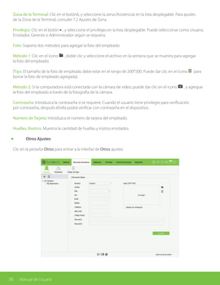 36 Manual de Usuario
Zona de la Terminal: Clic en el botón6, y seleccione la zona (Asistencia) en la lista desplegable. Para ajustes
de la Zona de la Terminal, consulte 7.2 Ajustes de Zona.
Privilegio: Clic en el botón6, y seleccione el privilegio en la lista desplegable. Puede seleccionar como Usuario,
Enrolador, Gerente o Administrador según se requiera.
Foto: Soporta dos métodos para agregar la foto del empleado:
Método 1: Clic en el ícono , doble clic y seleccione el archivo en la ventana que se muestra para agregar
la foto del empleado.
(Tips: El tamaño de la foto de empleado debe estar en el rango de 200*200. Puede dar clic en el ícono para
borrar la foto de empleado agregada).
Método 2: Si la computadora está conectada con la cámara de vídeo, puede dar clic en el ícono , y agregue
la foto del empleado a través de la fotografía de la cámara.
Contraseña: Introduzca la contraseña si se requiere. Cuando el usuario tiene privilegio para verificación
por contraseña, después él/ella podrá verificar con contraseña en el dispositivo.
Número de Tarjeta: Introduzca el número de tarjera del empleado.
Huellas, Rostros: Muestra la cantidad de huellas y rostros enrolados.
	 Otros Ajustes
Clic en la pestaña Otros para entrar a la interfaz de Otros ajustes.
 
