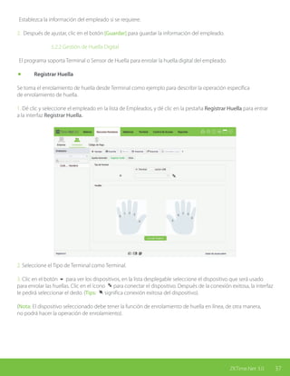 37ZKTime.Net 3.0
Establezca la información del empleado si se requiere.
2. Después de ajustar, clic en el botón [Guardar] para guardar la información del empleado.
			 5.2.2 Gestión de Huella Digital
El programa soporta Terminal o Sensor de Huella para enrolar la huella digital del empleado.
	 Registrar Huella
Se toma el enrolamiento de huella desde Terminal como ejemplo para describir la operación específica
de enrolamiento de huella.
1. Dé clic y seleccione el empleado en la lista de Empleados, y dé clic en la pestaña Registrar Huella para entrar
a la interfaz Registrar Huella.
2. Seleccione el Tipo de Terminal como Terminal.
3. Clic en el botón 6 para ver los dispositivos, en la lista desplegable seleccione el dispositivo que será usado
para enrolar las huellas. Clic en el ícono para conectar el dispositivo. Después de la conexión exitosa, la interfaz
le pedirá seleccionar el dedo. (Tips: significa conexión exitosa del dispositivo).
(Nota: El dispositivo seleccionado debe tener la función de enrolamiento de huella en línea, de otra manera,
no podrá hacer la operación de enrolamiento).
 