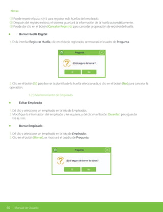 40 Manual de Usuario
Notas:
① Puede repetir el paso 4 y 5 para registrar más huellas del empleado.
② Después del registro exitoso, el sistema guardará la información de la huella automáticamente.
③ Puede dar clic en el botón [Cancelar Registro] para cancelar la operación de registro de huella.
	 Borrar Huella Digital
1. En la interfaz Registrar Huella, clic en el dedo registrado, se mostrará el cuadro de Pregunta.
2. Clic en el botón [Sí] para borrar la plantilla de la huella seleccionada, o clic en el botón [No] para cancelar la
operación.
			 5.2.3 Mantenimiento de Empleado
	 Editar Empleado
1. Dé clic y seleccione un empleado en la lista de Empleados.
2. Modifique la información del empleado si se requiere, y dé clic en el botón [Guardar] para guardar
los ajustes.
	 Borrar Empleado
1. Dé clic y seleccione un empleado en la lista de Empleados.
2. Clic en el botón [Borrar], se mostrará el cuadro de Pregunta.
 