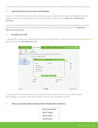41ZKTime.Net 3.0
3. Clic en el botón [Sí] para borrar el empleado seleccionado, o clic en el botón [No] para cancelar la operación.
	 Importar/Exportar información del Empleado
Importar: El Sistema admite la función de importación para importar la información de empleados de otros
programas. Para la operación específica, consulte el capítulo 3. Importar en el Apéndice 1 Operaciones
Comunes.
Exportar: El Sistema admite la función de exportación para exportar la información de empleados en archivo
de formato Excel, Texto o CSV. Para la operación específica, consulte capítulo 4. Exportar en el Apéndice 1
Operaciones Comunes.
	 Actualizar por Lote
1. Marque ( ) y seleccione múltiples empleados en la lista Empleados, y dé clic en el botón [Actualizar por Lote]
para abrir la ventana Actualizar por Lote.
2. Actualice por lote el Departamento, Fecha de Contratación, Modo de Salario y Zona de la Terminal
del empleado si se requiere; y dé clic en el botón [Guardar] para guardar los ajustes.
	 Borrar Contraseñas/Borrar Tarjetas/Borrar Huellas/Borrar Rostros
 