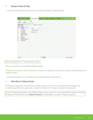43ZKTime.Net 3.0
	 Agregar Código de Pago
1. Clic en el botón [Agregar] para entrar a la interfaz de Agregar Código de Pago.
Nota: El parámetro con * no puede estar vacío.
Nombre: Introduzca el nombre del código de pago.
Código de Exportación, Signo de Reporte: Introduzca el código de exportación y el signo de reporte para este
código de pago.
2. Después de ajustar, clic en el botón [Guardar] para guardar la información.
	 Editar/Borrar Código de Pago
El método de operación de editar/borrar código de pago, es el mismo que editar/borrar privilegio. Para
el método específico de la operación, consulte 4.3 Gestión de Privilegio. No repetir la descripción.
Nota: El Código de Exportación del Código de Pago mayor o igual a 11, será usado para los ajustes del Código
de Pago en la interfaz del menú Asignar Excepción. Para detalles, consulte 6.5 Asignar Excepción.
 