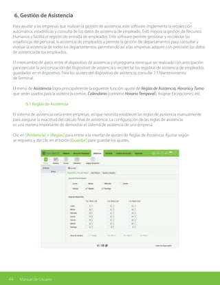 44 Manual de Usuario
6. Gestión de Asistencia
Para ayudar a las empresas que realizan la gestión de asistencia, este software implementa la recolección
automática, estadísticas y consulta de los datos de asistencia de empleado. Esto mejora la gestión de Recursos
Humanos y facilita el registro de entrada de empleados. Este software permite gestionar y recolectar las
estadísticas del personal, la asistencia de empleados y permite la gestión de departamentos para consultar y
evaluar la asistencia de todos los departamentos, permitiendo así a las empresas adquirir con precisión los datos
de asistencia de los empleados.
El intercambio de datos entre el dispositivo de asistencia y el programa tiene que ser realizada con anticipación
para ejecutar la sincronización del dispositivo de asistencia y recolectar los registros de asistencia de empleados
guardados en el dispositivo. Para los ajustes del dispositivo de asistencia, consulte 7.1 Mantenimiento
de Terminal.
El menú de Asistencia logra principalmente la siguiente función: ajuste de Reglas de Asistencia, Horario y Turno
que serán usados para la asistencia común, Calendario (contiene Horario Temporal), Asignar Excepciones, etc.
	 6.1 Reglas de Asistencia
El sistema de asistencia varía entre empresas, así que necesita establecer las reglas de asistencia manualmente
para asegurar la exactitud del cálculo final de asistencia. La configuración de las reglas de asistencia
es una manera importante de demostrar el sistema de asistencia de una empresa.
Clic en [Asistencia] > [Reglas] para entrar a la interfaz de ajustes de Reglas de Asistencia. Ajustar según
se requiera, y dar clic en el botón [Guardar] para guardar los ajustes.
 
