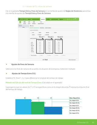 45ZKTime.Net 3.0
			 6.1.1 Ajustes de T.E. y Fines de Semana
Clic en la pestaña Tiempo Extra y Fines de Semana en la interfaz de ajustes de Reglas de Asistencia, para entrar
a la interfaz de ajustes de Tiempo Extra y Fines de Semana.
Nivel 1 Nivel 2 Nivel 3
	 Ajustes de Fines de Semana
Seleccione los fines de semana de acuerdo a la situación de la empresa. (Selección múltiple)
	 Ajustes de Tiempo Extra (T.E.)
Establece T.E. Nivel 1, 2 y 3 para diferenciar la longitud del tiempo de trabajo.
Método del Cálculo del nivel de Tiempo Extra: (Calculado en el apartado)
Supongamos que los valores de T1 a T3 se especifican como en la imagen de arriba. T representa el punto final
del tiempo de trabajo.
 
