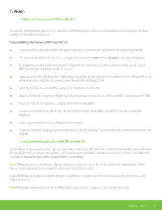 1ZKTime.Net 3.0
1. Visión
	 1.1 Guía de Funciones de ZKTime.Net 3.0
El sistema está diseñado para PC con plataforma Windows, para ofrecer al empleado una simple pero efectiva
gestión de Tiempo y Asistencia.
Características del sistema ZKTime.Net 3.0:
	 Soporta WDMS (MOM) middleware para la gestión y sincronización de datos de dispositivos WAN.
	 El nuevo estilo de la interfaz de usuario, brinda una nueva experiencia de operación para el usuario
	 El programa enviará automáticamente el reporte de asistencia a la dirección de correo que el usuario 		
	 defina para que el administrador lo revise.
	 Soporta la función de dispositivos por zona; sincroniza automáticamente los datos entre el dispositivo y la 	
	 zona asignada; simplifica las operaciones de gestión del dispositivo.
	 Soporta búsqueda automática y agrega el dispositivo en la LAN.
	 Soporta Android, Asistencia, Asistencia y Acceso todo en uno, Acceso sin conexión, y dispositivos MT100.
	 Soporta más de 20 reportes, cumple diferentes necesidades.
	 Soporta auto-definición de la interfaz principal; Vista de Empleados, Vista de Terminales y Vista de 			
	Reportes.
	 Soporta control de licencia y Actualización en red.
	 Soporta múltiples lenguajes y desarrollo local, cumple con los requerimientos de asistencia alrededor del 		
	mundo.
	 1.2 Procedimiento para el uso de ZKTime.Net 3.0
Se tomará al súper usuario como ejemplo para describir el uso del software. El procedimiento de operación varía
con los diferentes privilegios de usuario. Los usuarios solo necesitan utilizar las funciones que se muestran en la
interfaz de operación siguiendo el procedimiento de abajo.
Paso 1: Registro e Inicio de Sesión. Agregar Usuario y asignar funciones de acuerdo a las necesidades. (Tales
como Gestión de la Empresa, Registro y Gestión de Asistencia, etc.)
Paso 2: Establecer la estructura de la Empresa. Establecer y asignar la información actual de la Empresa y los
Departamentos.
Paso 3: Agregar empleados, enrolar huella digital, contraseña o tarjetas e información personal.
ZKTime.Net 3.0 1
 