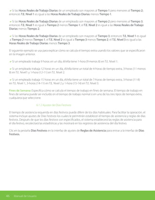 46 Manual de Usuario
aSi las Horas Reales de Trabajo Diarias de un empleado son mayores al Tiempo 1 pero menores al Tiempo 2;
entonces T.E. Nivel 1 es igual a las Horas Reales de Trabajo Diarias menos Tiempo 1.
aSi las Horas Reales de Trabajo Diarias de un empleado son mayores al Tiempo 2 pero menores al Tiempo 3;
entonces T.E. Nivel 1 es igual a Tiempo 2 menos Tiempo 1; el T.E. Nivel 2 es igual a las Horas Reales de Trabajo
Diarias menos Tiempo 2.
aSi las Horas Reales de Trabajo Diarias de un empleado son mayores al Tiempo 3; entonces T.E. Nivel 1 es igual
a Tiempo 2 menos Tiempo 1; el T.E. Nivel 2 es igual a Tiempo 3 menos Tiempo 2; el T.E. Nivel 3 es igual a las
Horas Reales de Trabajo Diarias menos Tiempo 3.
El siguiente ejemplo se usa para explicar cómo se calcula el tiempo extra usando los valores que se especificaron
en la imagen anterior.
aSi un empleado trabaja 9 horas en un día, él/ella tiene 1-hora (9 menos 8) en T.E. Nivel 1.
aSi un empleado trabaja 12 horas en un día, él/ella tiene un total de 4-horas de tiempo extra, 3-horas (11 menos
8) en T.E. Nivel1 y 1-hora (12-11) en T.E. Nivel 2.
aSi un empleado trabaja 15 horas en un día, él/ella tiene un total de 7-horas de tiempo extra, 3-horas (11-8)
en T.E. Nivel 1, 3-horas (14-11) en T.E. Nivel 2 y 1-hora (15-14) en T.E. Nivel 3.
Fines de Semana: Especifica cómo se calcula el tiempo de trabajo en fines de semana. El tiempo de trabajo en
fines de semana puede ser incluido en el tiempo de trabajo normal o en uno de los tres tipos de tiempo extra,
cualquiera que seleccione.
			 6.1.2 Ajustes de Días Festivos
El tiempo de asistencia requerida en días festivos puede diferir de los días habituales. Para facilitar la operación, el
sistema incluye ajustes de Días Festivos los cuales le permitirán establecer el tiempo de asistencia y reglas de días
festivos. Después de que los días festivos son especificados, el sistema establecerá las reglas de asistencia para
el día festivo, recolectará las estadísticas y las mostrará en los registros de asistencia del día festivo.
Clic en la pestaña Días Festivos en la interfaz de ajustes de Reglas de Asistencia para entrar a la interfaz de Días
Festivos.
 