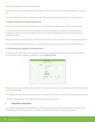 48 Manual de Usuario
Nombre: Introduzca el nombre del día festivo.
Contar Tiempo Laboral: Puede seleccionar Trabajo, T.E. Nivel 1, T.E. Nivel 2 o T.E. Nivel 3 basado en su situación
real.
Ajuste de Reglas por Ciclos: Si se requiere puede seleccionar Fecha Fija, Ciclo por Año o Ciclo por Fecha.
4Cuando seleccione Fecha Fija o Ciclo por Año
Fecha Fija: Cuando seleccione como Fecha Fija, este día festivo solo aplicará para la fecha seleccionada.
Ciclo por Año: Si el día Festivo es una fecha fija, así como Año Nuevo el 1ro de Enero. Puede establecer
el día festivo como Ciclo por Año. Después de ajustar, el Sistema establecerá esta fecha como día festivo
automáticamente.
Empieza Desde: Clic en el botón6, y seleccione la fecha de inicio del día festivo en el calendario desplegable.
Días: Soporta la entrada manual o por ciclo 6/5para incrementar o disminuir los días festivos continuos.
4Cuando selecciona agregar un Ciclo por Fecha
Ciclo por Fecha: El día festivo no es una fecha fija. Así como el día de Acción de Gracias que es el 4to jueves
de Noviembre. Puede establecer el día festivo como Ciclo por Fecha.
Empieza Desde: Clic en el botón 6junto al Mes, Semana y Día uno por uno, y selecciona el Mes, Semana y Día
en la lista desplegable.
Días: Soporta entrada manual o haciendo clic en 6/5para incrementar o disminuir los días festivos continuos.
2. Después de ajustar, clic en el botón [Guardar] para guardar los ajustes,
	 Editar/Borrar Día Festivo
Los métodos de operación de Editar/Borrar un día festivo, son los mismo que Editar/Borrar un privilegio. Para
el método específico de la operación, consulte 4.3 Gestión de Privilegio. No repetir descripción.
 