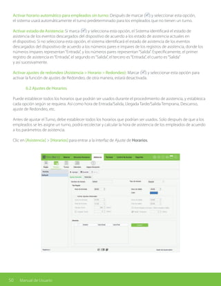 50 Manual de Usuario
Activar horario automático para empleados sin turno: Después de marcar ( ) y seleccionar esta opción,
el sistema usará automáticamente el turno predeterminado para los empleados que no tienen un turno.
Activar estado de Asistencia: Si marca ( ) y selecciona esta opción, el Sistema identificará el estado de
asistencia de los eventos descargados del dispositivo de acuerdo a los estado de asistencia actuales en
el dispositivo. Si no selecciona esta opción, el sistema identificará el estado de asistencia de los eventos
descargados del dispositivo de acuerdo a los números pares e impares de los registros de asistencia, donde los
números impares representan“Entrada”, y los números pares representan“Salida”. Específicamente, el primer
registro de asistencia es“Entrada”, el segundo es“Salida”, el tercero es“Entrada”, el cuarto es“Salida”
y así sucesivamente.
Activar ajustes de redondeo (Asistencia > Horario > Redondeo): Marcar ( ) y seleccionar esta opción para
activar la función de ajustes de Redondeo, de otra manera, estará desactivada.
	 6.2 Ajustes de Horarios
Puede establecer todos los horarios que podrán ser usados durante el procedimiento de asistencia, y establezca
cada opción según se requiera. Así como hora de Entrada/Salida, Llegada Tarde/Salida Temprana, Descanso,
ajuste de Redondeo, etc.
Antes de ajustar el Turno, debe establecer todos los horarios que podrían ser usados. Solo después de que a los
empleados se les asigne un turno, podrá recolectar y calcular la hora de asistencia de los empleados de acuerdo
a los parámetros de asistencia.
Clic en [Asistencia] > [Horarios] para entrar a la interfaz de Ajuste de Horarios.
 